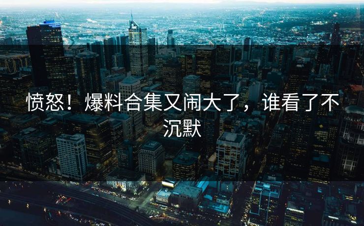 愤怒!爆料合集又闹大了,谁看了不沉默