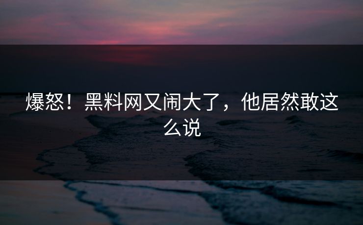 爆怒!黑料网又闹大了,他居然敢这么说