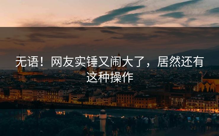 无语！网友实锤又闹大了，居然还有这种操作