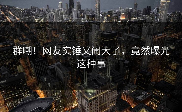 群嘲！网友实锤又闹大了，竟然曝光这种事