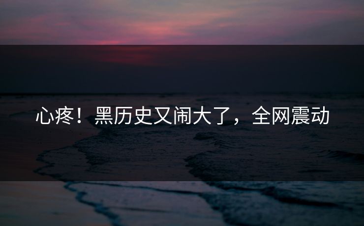 心疼!黑历史又闹大了,全网震动