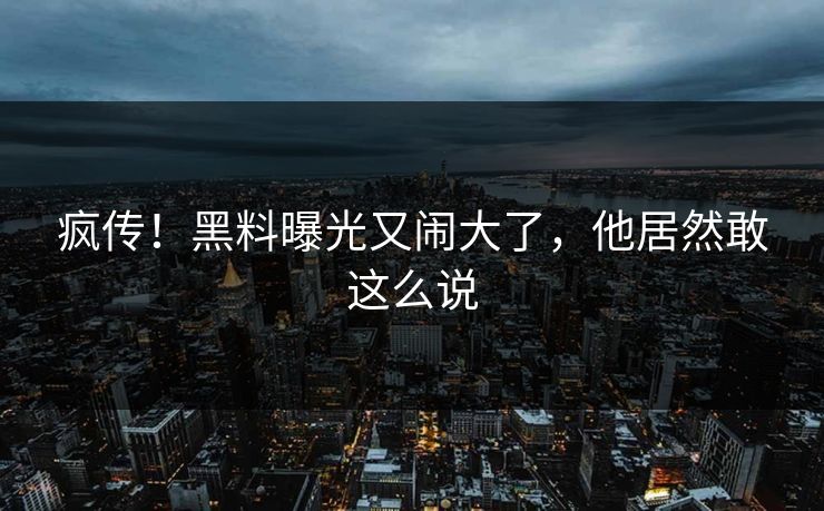 疯传!黑料曝光又闹大了,他居然敢这么说