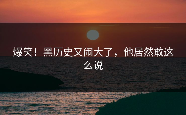 爆笑！黑历史又闹大了，他居然敢这么说