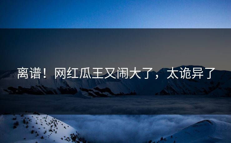 离谱！网红瓜王又闹大了，太诡异了