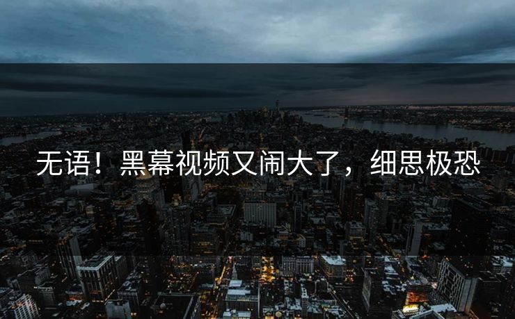 无语！黑幕视频又闹大了，细思极恐