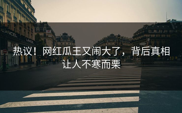 热议！网红瓜王又闹大了，背后真相让人不寒而栗