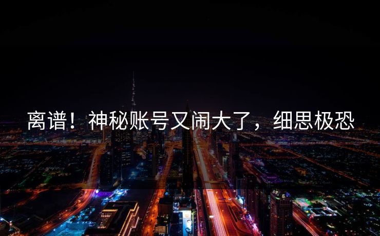 离谱！神秘账号又闹大了，细思极恐