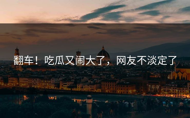 翻车！吃瓜又闹大了，网友不淡定了