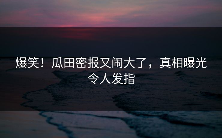 爆笑！瓜田密报又闹大了，真相曝光令人发指