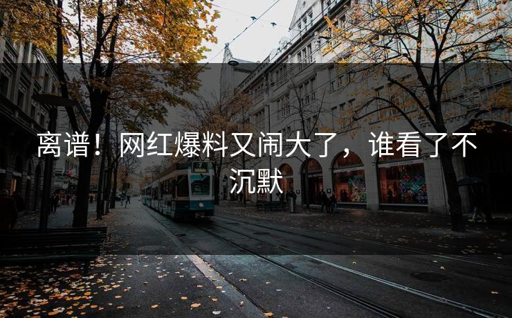 离谱！网红爆料又闹大了，谁看了不沉默
