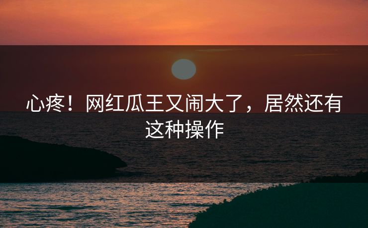 心疼！网红瓜王又闹大了，居然还有这种操作