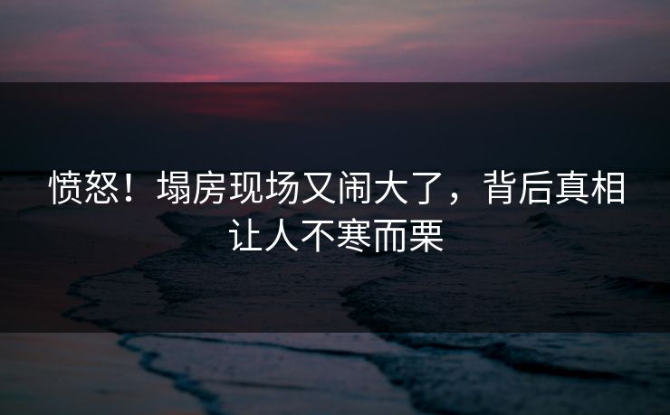 愤怒！塌房现场又闹大了，背后真相让人不寒而栗