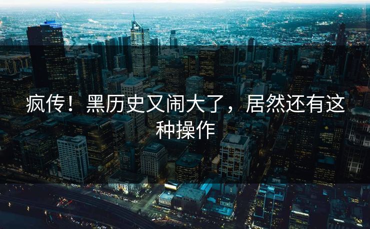 疯传!黑历史又闹大了,居然还有这种操作