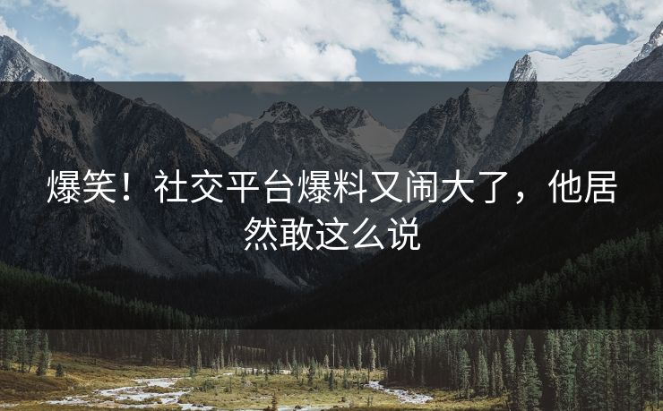 爆笑！社交平台爆料又闹大了，他居然敢这么说