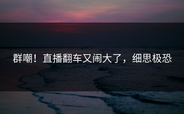 群嘲!直播翻车又闹大了,细思极恐