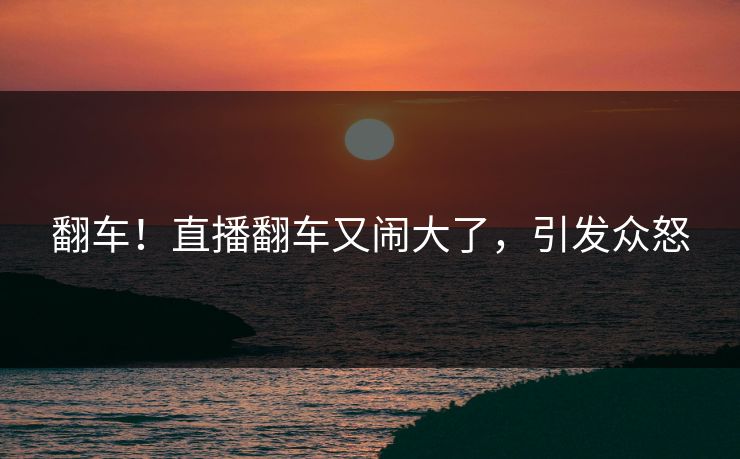 翻车!直播翻车又闹大了,引发众怒
