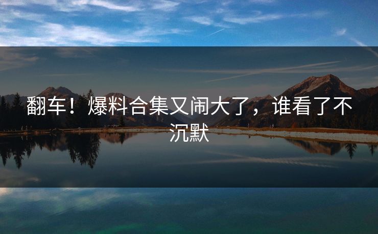 翻车!爆料合集又闹大了,谁看了不沉默