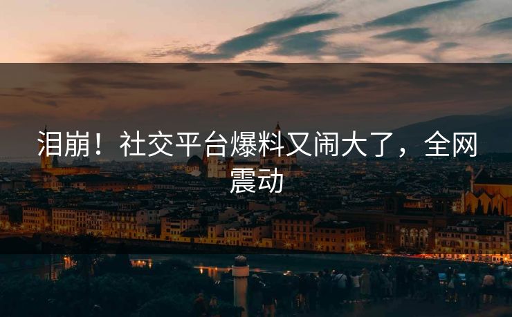 泪崩!社交平台爆料又闹大了,全网震动