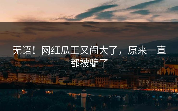 无语!网红瓜王又闹大了,原来一直都被骗了