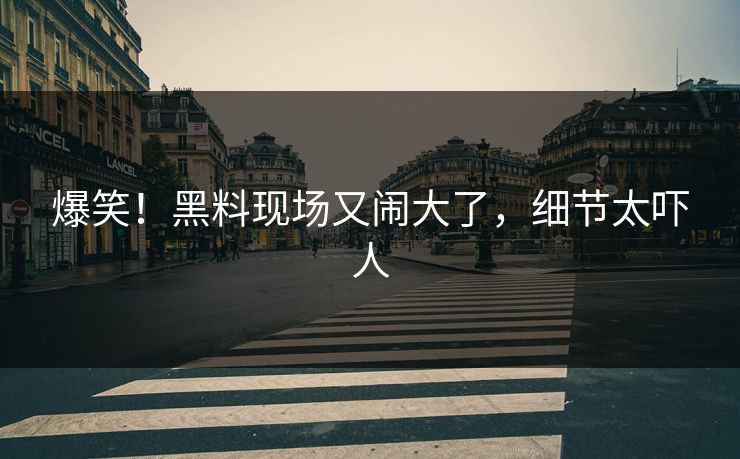 爆笑!黑料现场又闹大了,细节太吓人