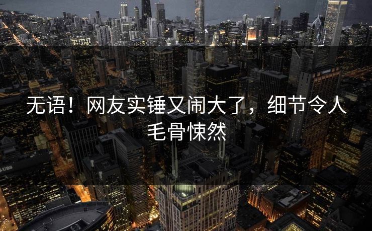 无语!网友实锤又闹大了,细节令人毛骨悚然