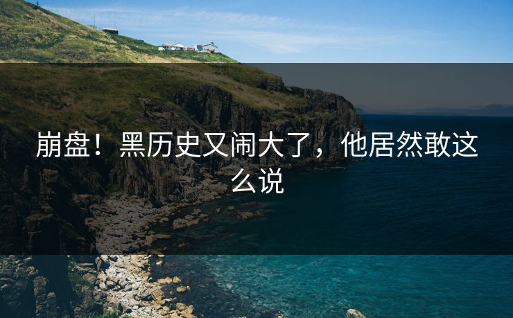 崩盘!黑历史又闹大了,他居然敢这么说
