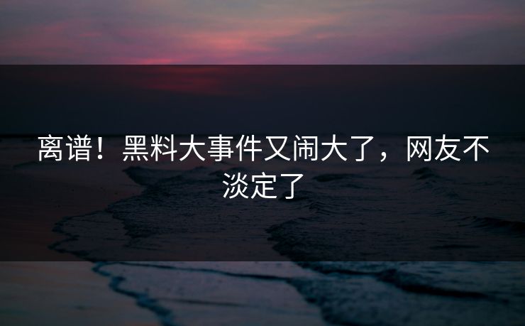 离谱!黑料大事件又闹大了,网友不淡定了