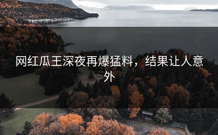 网红瓜王深夜再爆猛料，结果让人意外