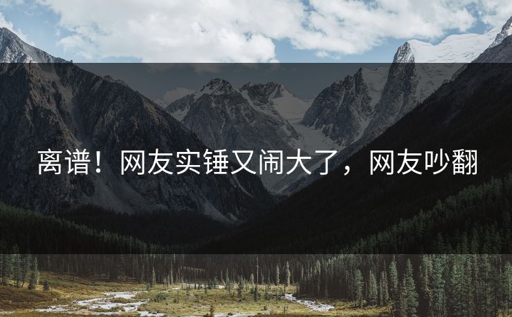 离谱!网友实锤又闹大了,网友吵翻