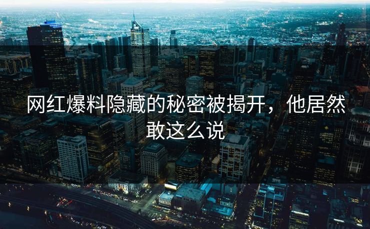 网红爆料隐藏的秘密被揭开,他居然敢这么说