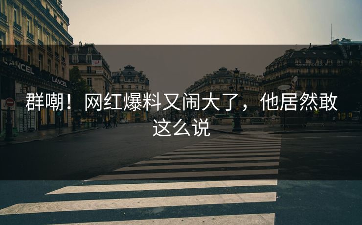群嘲!网红爆料又闹大了,他居然敢这么说