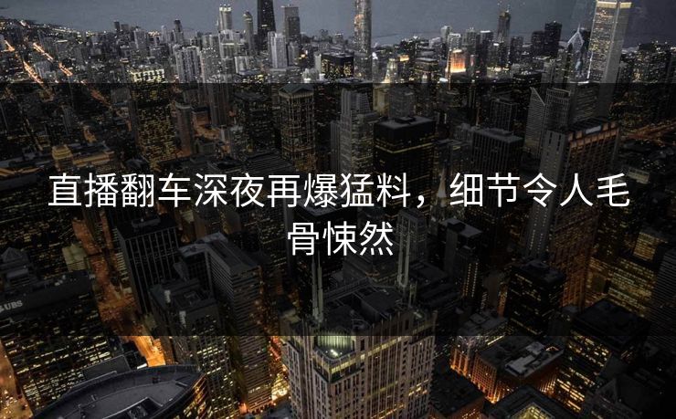 直播翻车深夜再爆猛料，细节令人毛骨悚然