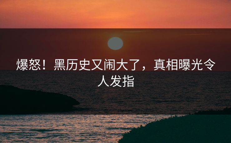 爆怒！黑历史又闹大了，真相曝光令人发指