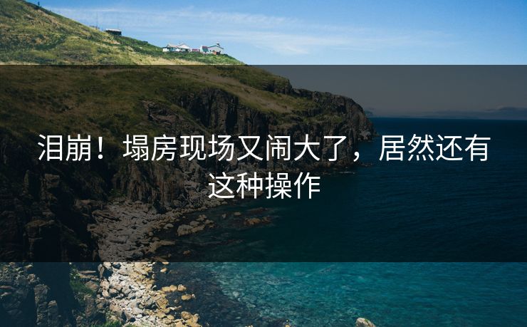 泪崩！塌房现场又闹大了，居然还有这种操作