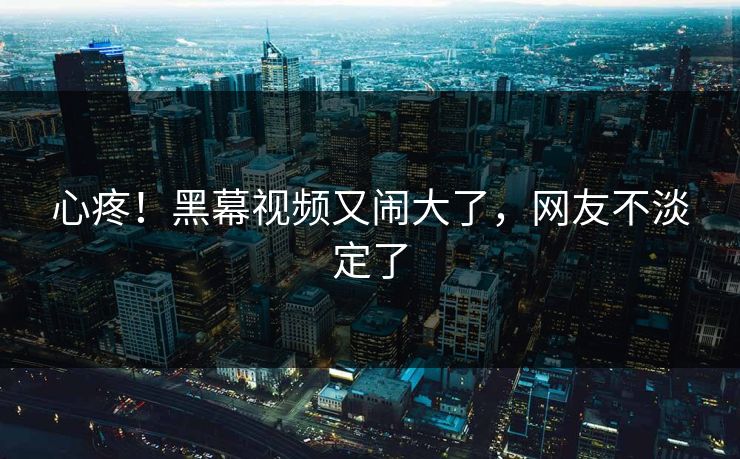 心疼！黑幕视频又闹大了，网友不淡定了