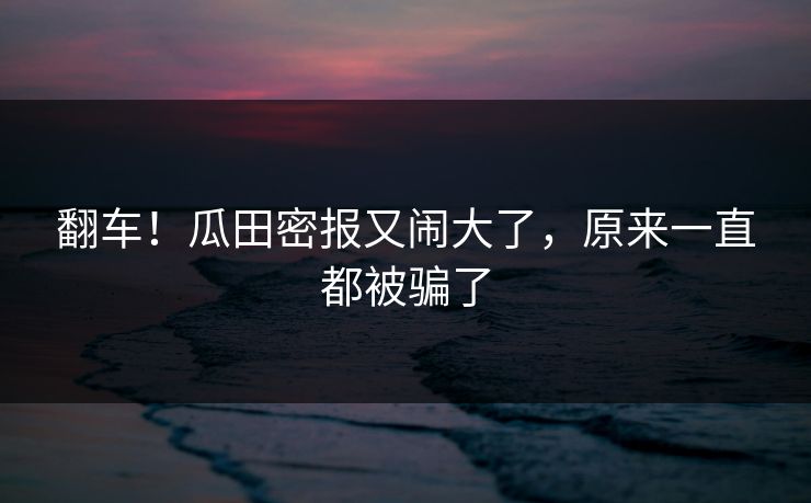 翻车！瓜田密报又闹大了，原来一直都被骗了