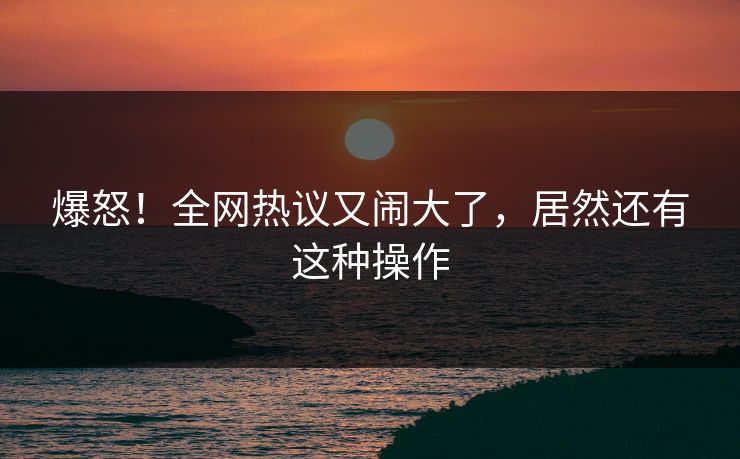 爆怒！全网热议又闹大了，居然还有这种操作