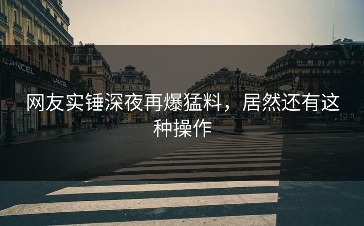 网友实锤深夜再爆猛料,居然还有这种操作