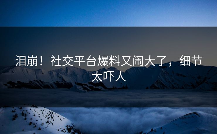 泪崩!社交平台爆料又闹大了,细节太吓人