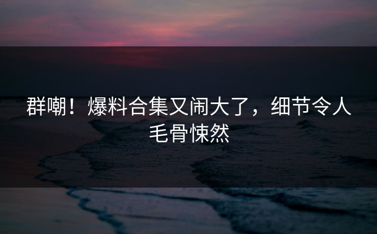 群嘲！爆料合集又闹大了，细节令人毛骨悚然