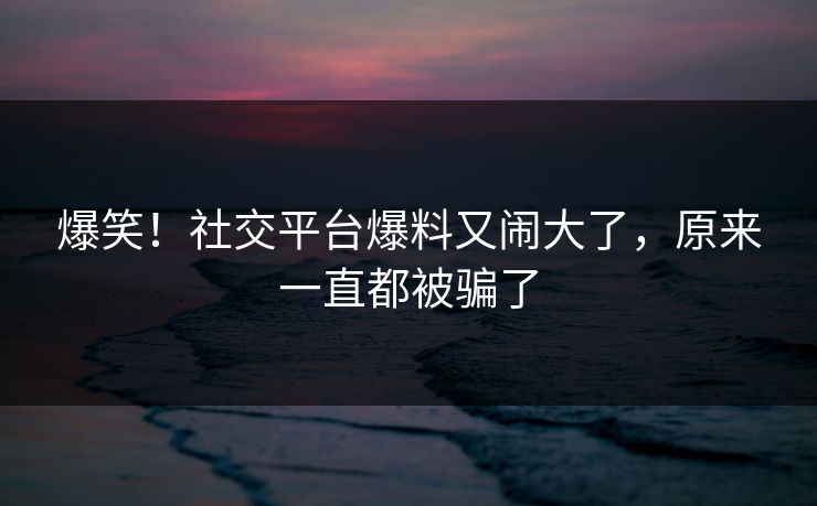 爆笑!社交平台爆料又闹大了,原来一直都被骗了