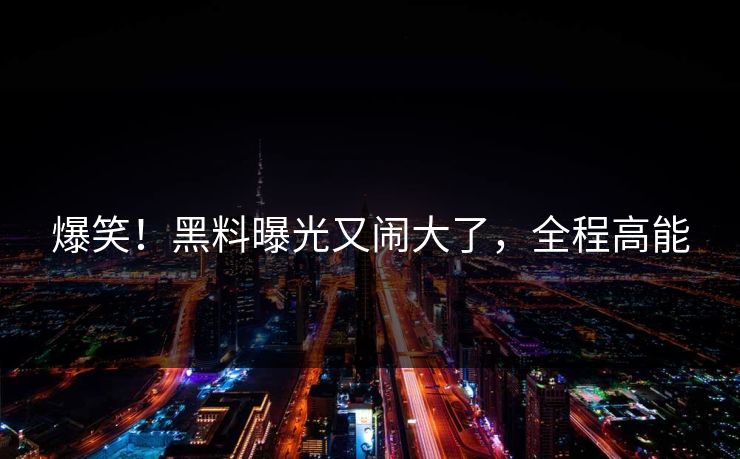 爆笑！黑料曝光又闹大了，全程高能