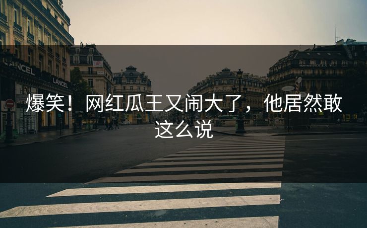 爆笑！网红瓜王又闹大了，他居然敢这么说