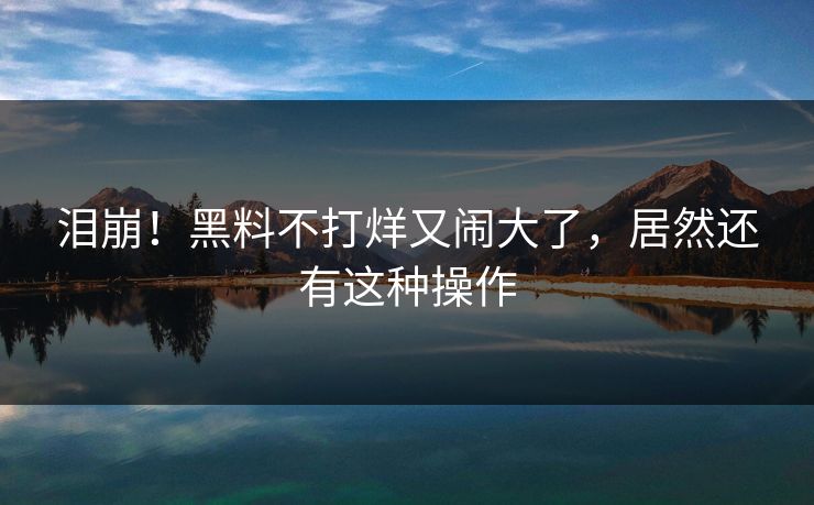 泪崩!黑料不打烊又闹大了,居然还有这种操作