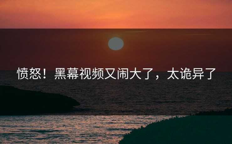 愤怒!黑幕视频又闹大了,太诡异了