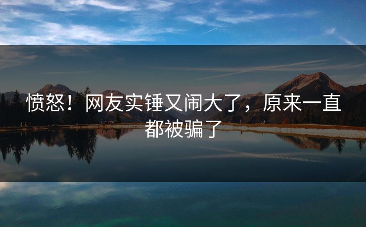 愤怒!网友实锤又闹大了,原来一直都被骗了