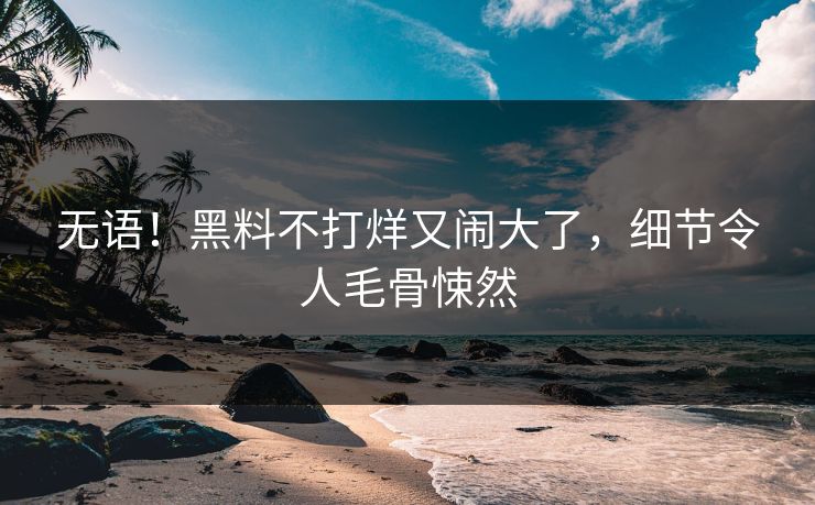 无语!黑料不打烊又闹大了,细节令人毛骨悚然