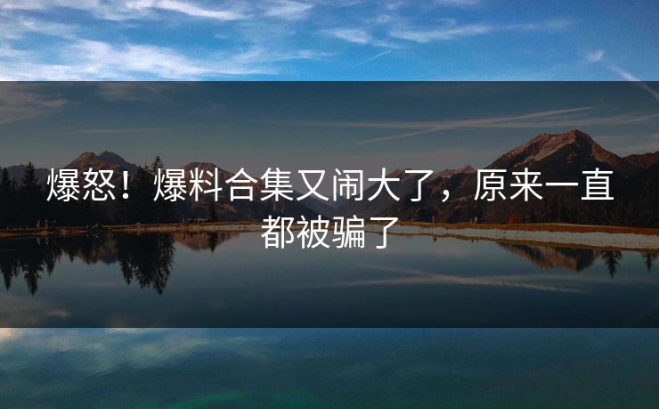 爆怒！爆料合集又闹大了，原来一直都被骗了