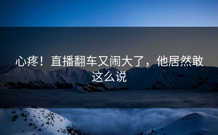 心疼!直播翻车又闹大了,他居然敢这么说