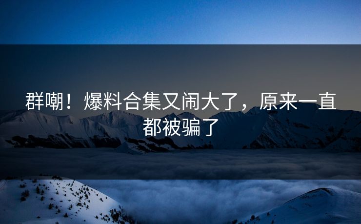 群嘲!爆料合集又闹大了,原来一直都被骗了